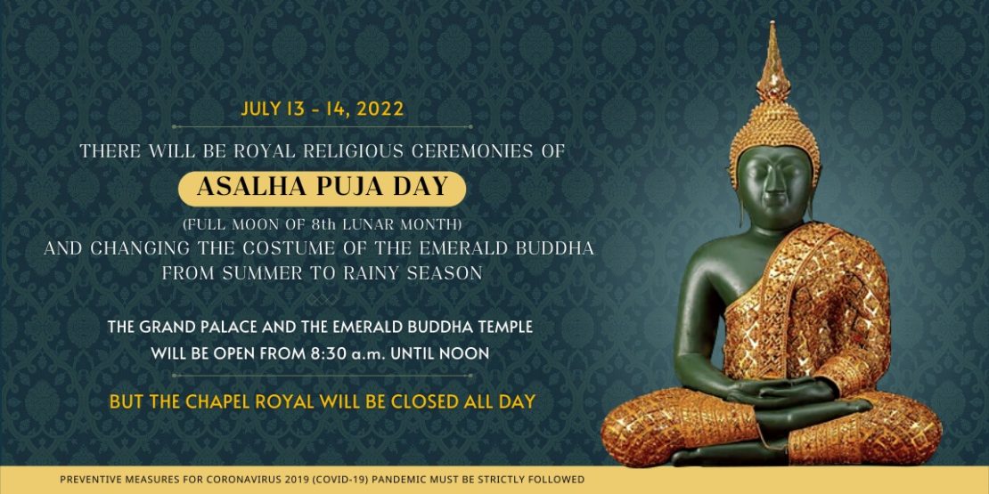 JULY 13 - 14, 2022 THERE WILL BE ROYAL RELIGIOUS CEREMONIES OF ASALHA PUJA DAY (FULL MOON OF 8th LUNAR MONTH) AND CHANGING THE COSTUME OF THE EMERALD BUDDHA FROM SUMMER TO RAINY SEASON