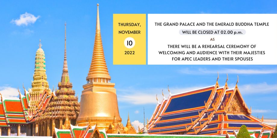 THURSDAY, NOVEMBER 10, 2022 THE GRAND PALACE AND THE EMERALD BUDDHA TEMPLE WILL BE CLOSED AT 02.00 p.m.AS THERE WILL BE A REHEARSAL CEREMONY OF WELCOMING AND AUDIENCE WITH THEIR MAJESTIES FOR APEC LEADERS AND THEIR SPOUSES