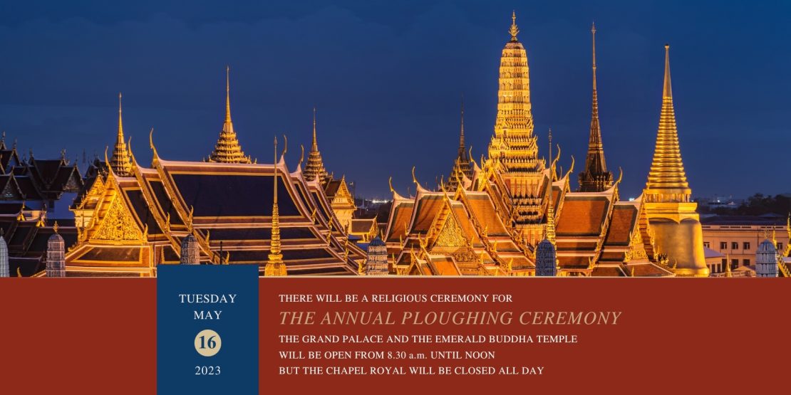 TUESDAY MAY 16 2023 THERE WILL BE A RELIGIOUS CEREMONY FOR THE ANNUAL PLOUGHING CEREMONY THE GRAND PALACE AND THE EMERALD BUDDHA TEMPLE WILL BE OPEN FROM 8.30 a.m. UNTIL NOON BUT THE CHAPEL ROYAL WILL BE CLOSED ALL DAY